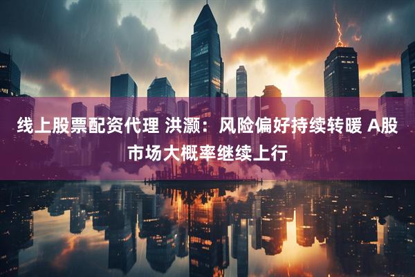 线上股票配资代理 洪灏：风险偏好持续转暖 A股市场大概率继续上行