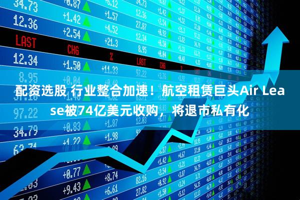 配资选股 行业整合加速！航空租赁巨头Air Lease被74亿美元收购，将退市私有化