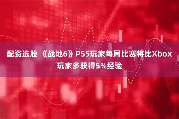 配资选股 《战地6》PS5玩家每局比赛将比Xbox玩家多获得5%经验