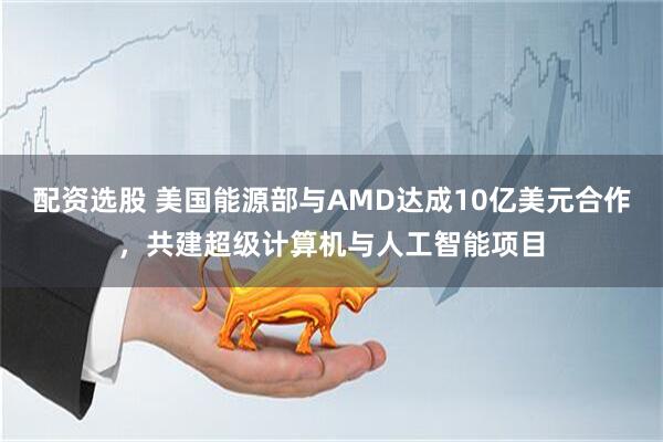 配资选股 美国能源部与AMD达成10亿美元合作，共建超级计算机与人工智能项目