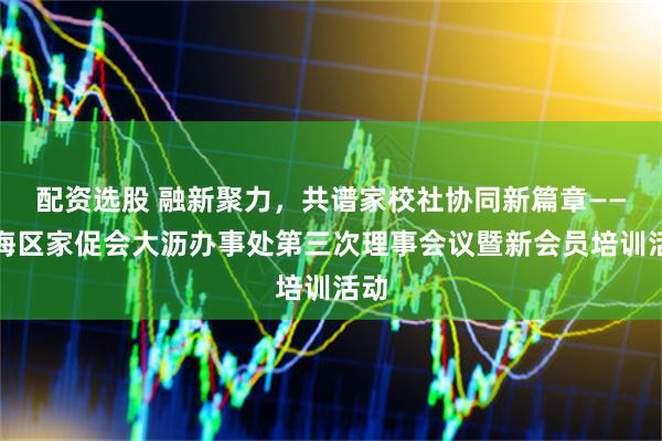 配资选股 融新聚力，共谱家校社协同新篇章——南海区家促会大沥办事处第三次理事会议暨新会员培训活动