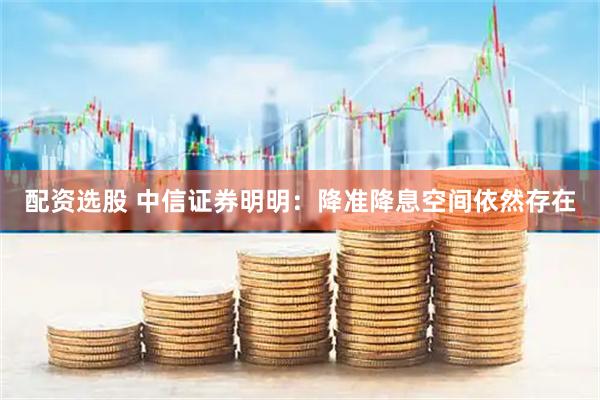 配资选股 中信证券明明：降准降息空间依然存在