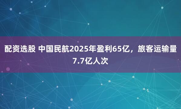 配资选股 中国民航2025年盈利65亿，旅客运输量7.7亿人次