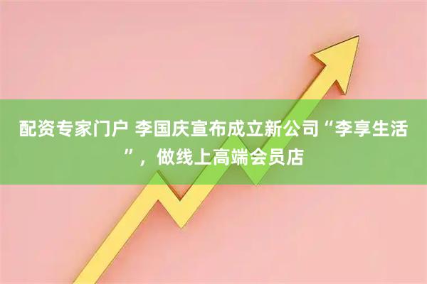 配资专家门户 李国庆宣布成立新公司“李享生活”，做线上高端会员店