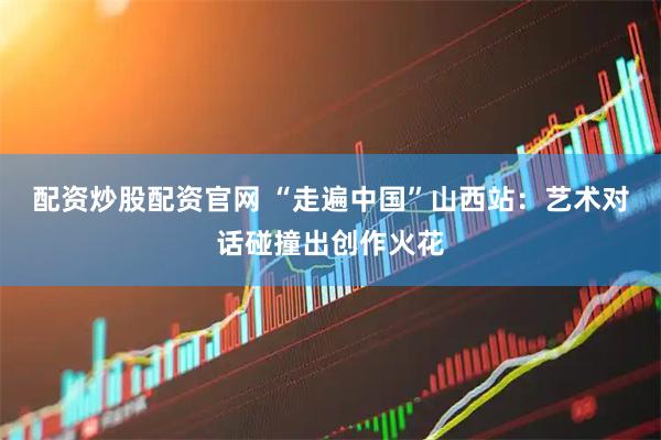 配资炒股配资官网 “走遍中国”山西站：艺术对话碰撞出创作火花