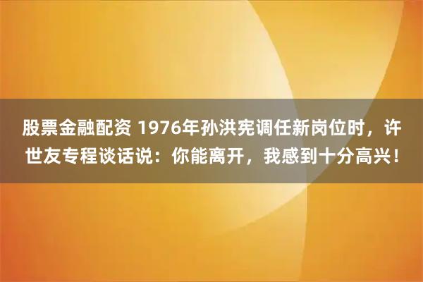 股票金融配资 1976年孙洪宪调任新岗位时，许世友专程谈话说：你能离开，我感到十分高兴！