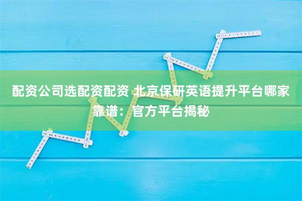 配资公司选配资配资 北京保研英语提升平台哪家靠谱：官方平台揭秘