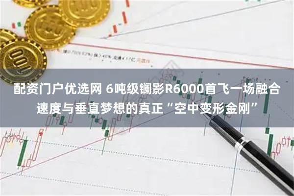 配资门户优选网 6吨级镧影R6000首飞一场融合速度与垂直梦想的真正“空中变形金刚”