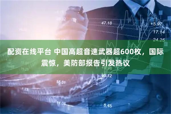 配资在线平台 中国高超音速武器超600枚，国际震惊，美防部报告引发热议