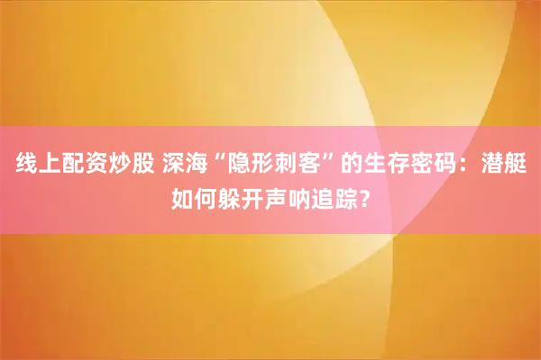 线上配资炒股 深海“隐形刺客”的生存密码：潜艇如何躲开声呐追踪？
