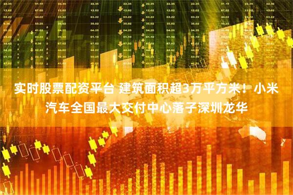 实时股票配资平台 建筑面积超3万平方米！小米汽车全国最大交付中心落子深圳龙华
