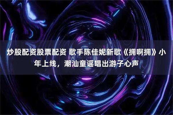 炒股配资股票配资 歌手陈佳妮新歌《拥啊拥》小年上线，潮汕童谣唱出游子心声