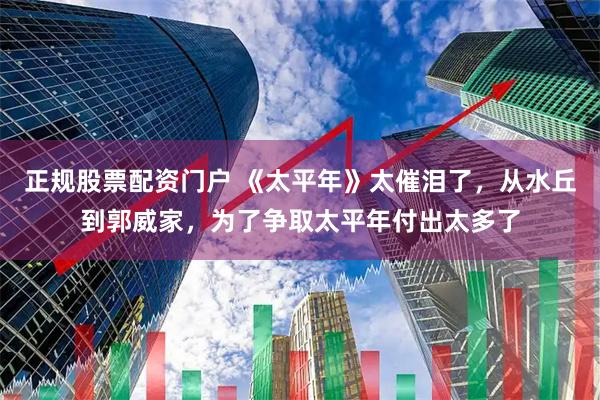 正规股票配资门户 《太平年》太催泪了，从水丘到郭威家，为了争取太平年付出太多了