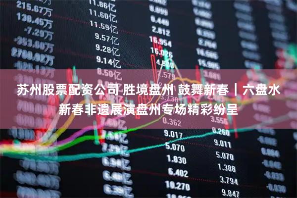 苏州股票配资公司 胜境盘州 鼓舞新春｜六盘水新春非遗展演盘州专场精彩纷呈