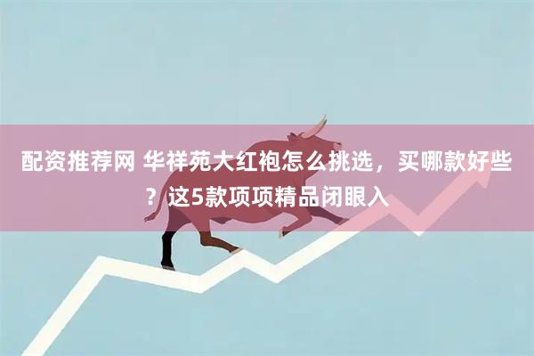 配资推荐网 华祥苑大红袍怎么挑选，买哪款好些？这5款项项精品闭眼入