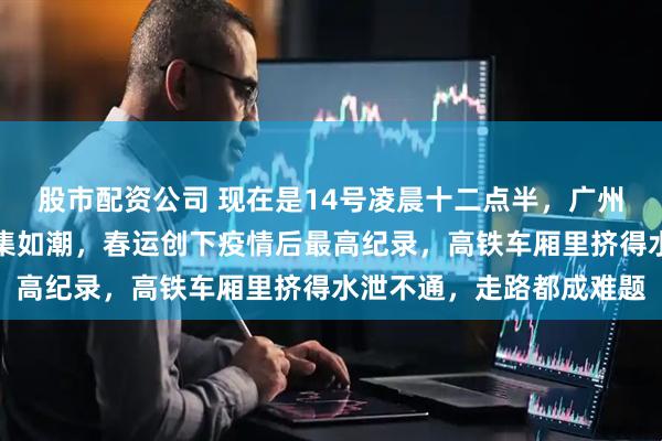 股市配资公司 现在是14号凌晨十二点半，广州南站和深圳北站人流密集如潮，春运创下疫情后最高纪录，高铁车厢里挤得水泄不通，走路都成难题