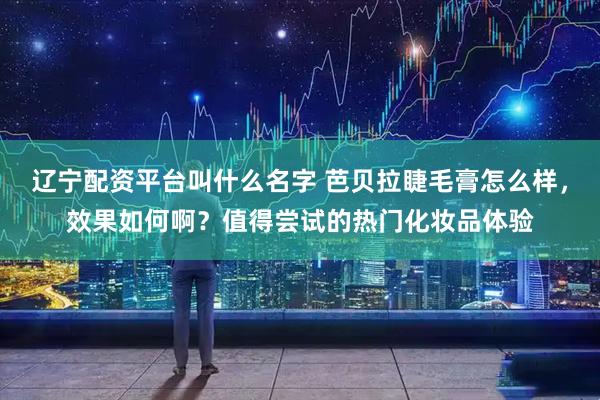 辽宁配资平台叫什么名字 芭贝拉睫毛膏怎么样，效果如何啊？值得尝试的热门化妆品体验