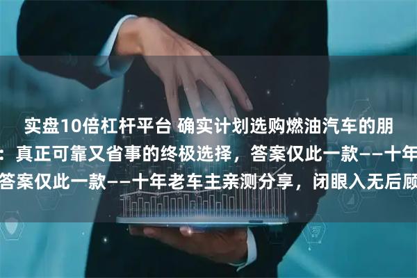实盘10倍杠杆平台 确实计划选购燃油汽车的朋友，大可不必反复犹豫：真正可靠又省事的终极选择，答案仅此一款——十年老车主亲测分享，闭眼入无后顾之忧