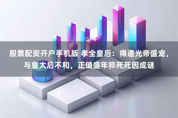 股票配资开户手机版 孝全皇后：得道光帝盛宠，与皇太后不和，正值盛年猝死死因成谜