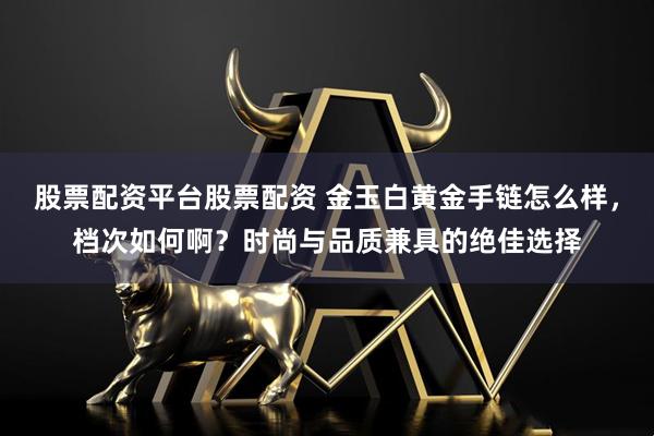 股票配资平台股票配资 金玉白黄金手链怎么样，档次如何啊？时尚与品质兼具的绝佳选择