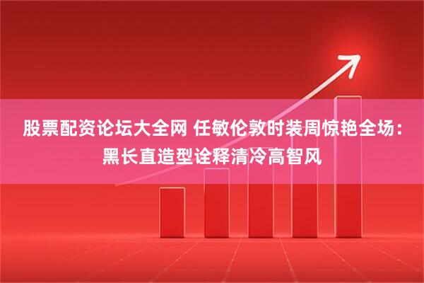 股票配资论坛大全网 任敏伦敦时装周惊艳全场：黑长直造型诠释清冷高智风