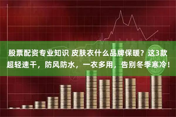 股票配资专业知识 皮肤衣什么品牌保暖？这3款超轻速干，防风防水，一衣多用，告别冬季寒冷！