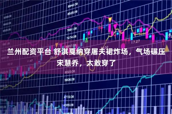 兰州配资平台 舒淇戛纳穿屠夫裙炸场，气场碾压宋慧乔，太敢穿了