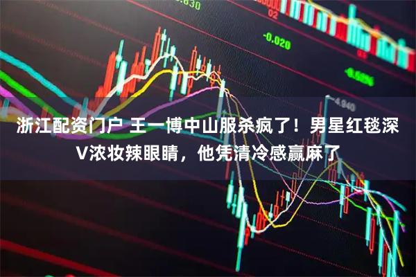 浙江配资门户 王一博中山服杀疯了！男星红毯深V浓妆辣眼睛，他凭清冷感赢麻了
