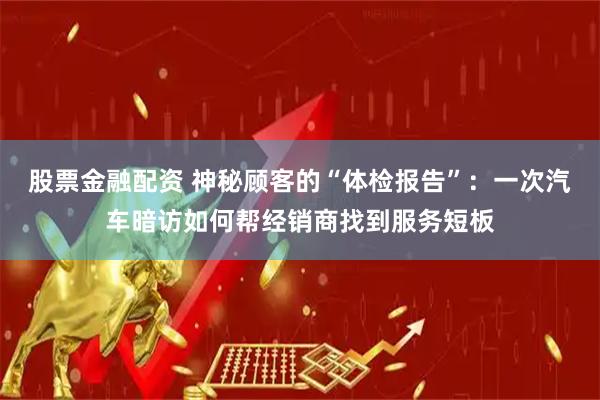 股票金融配资 神秘顾客的“体检报告”：一次汽车暗访如何帮经销商找到服务短板