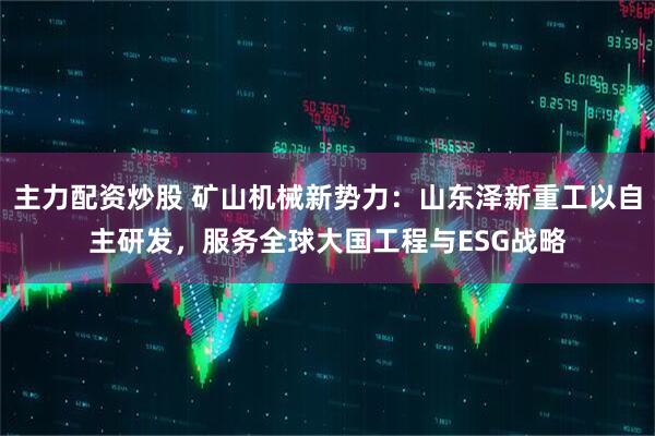 主力配资炒股 矿山机械新势力：山东泽新重工以自主研发，服务全球大国工程与ESG战略