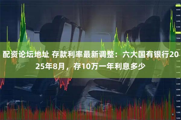 配资论坛地址 存款利率最新调整：六大国有银行2025年8月，存10万一年利息多少