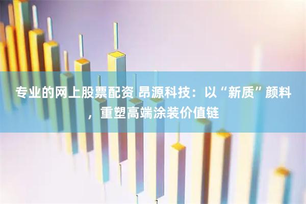 专业的网上股票配资 昂源科技：以“新质”颜料，重塑高端涂装价值链