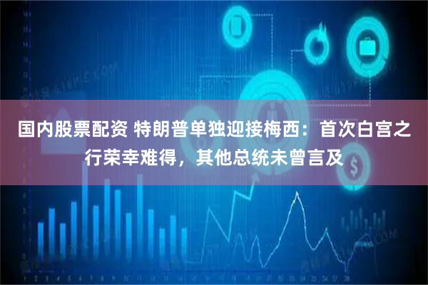 国内股票配资 特朗普单独迎接梅西：首次白宫之行荣幸难得，其他总统未曾言及
