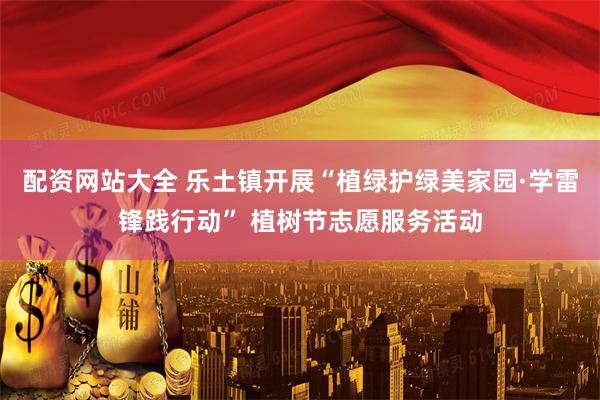 配资网站大全 乐土镇开展“植绿护绿美家园·学雷锋践行动” 植树节志愿服务活动