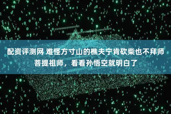 配资评测网 难怪方寸山的樵夫宁肯砍柴也不拜师菩提祖师，看看孙悟空就明白了