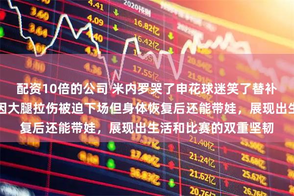 配资10倍的公司 米内罗哭了申花球迷笑了替补席上巴西前锋捂脸，因大腿拉伤被迫下场但身体恢复后还能带娃，展现出生活和比赛的双重坚韧