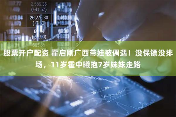 股票开户配资 霍启刚广西带娃被偶遇！没保镖没排场，11岁霍中曦抱7岁妹妹走路