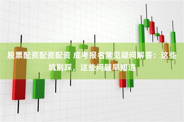 股票配资配资配资 成考报名常见疑问解答：这些坑别踩，这些问题早知道
